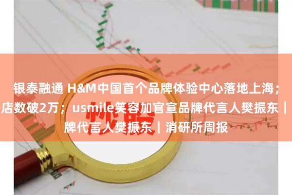 银泰融通 H&M中国首个品牌体验中心落地上海；鸣鸣很忙门店数破2万；usmile笑容加官宣品牌代言人樊振东｜消研所周报