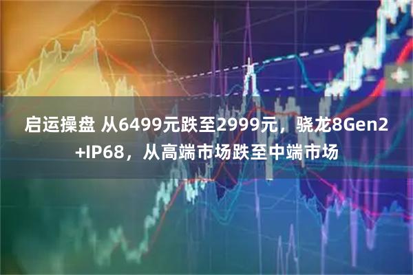 启运操盘 从6499元跌至2999元，骁龙8Gen2+IP68，从高端市场跌至中端市场
