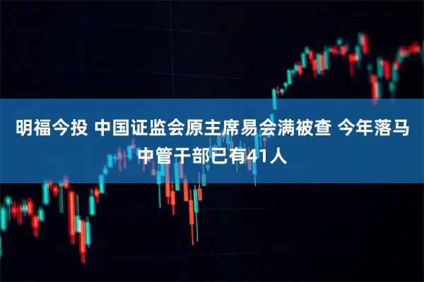 明福今投 中国证监会原主席易会满被查 今年落马中管干部已有41人