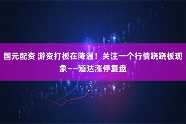 国元配资 游资打板在降温！关注一个行情跷跷板现象——道达涨停复盘