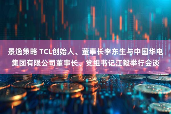 景逸策略 TCL创始人、董事长李东生与中国华电集团有限公司董事长、党组书记江毅举行会谈