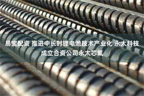 易宝配资 推进中长时锂电池技术产业化 永太科技成立合资公司永太芯氟