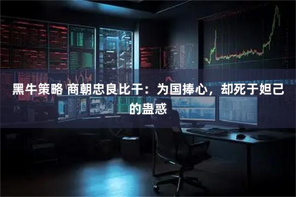 黑牛策略 商朝忠良比干：为国捧心，却死于妲己的蛊惑