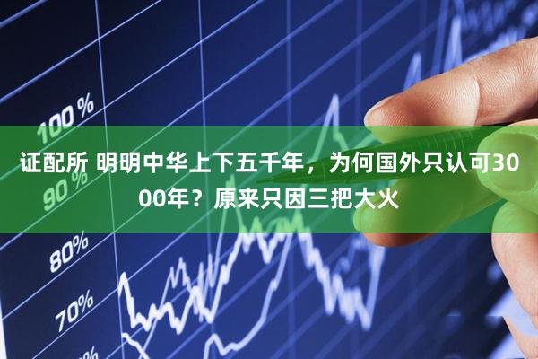 证配所 明明中华上下五千年，为何国外只认可3000年？原来只因三把大火