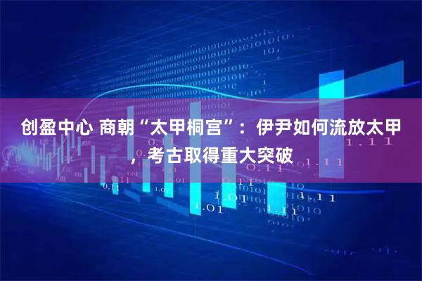 创盈中心 商朝“太甲桐宫”：伊尹如何流放太甲，考古取得重大突破