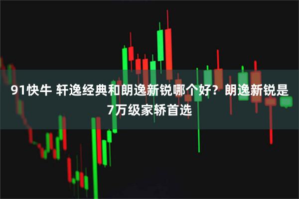 91快牛 轩逸经典和朗逸新锐哪个好？朗逸新锐是7万级家轿首选