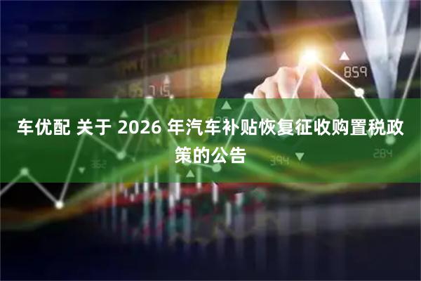 车优配 关于 2026 年汽车补贴恢复征收购置税政策的公告