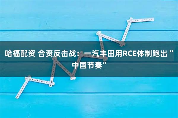 哈福配资 合资反击战：一汽丰田用RCE体制跑出“中国节奏”