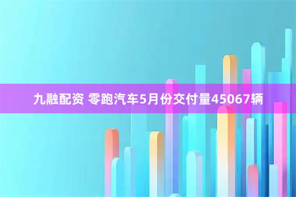 九融配资 零跑汽车5月份交付量45067辆