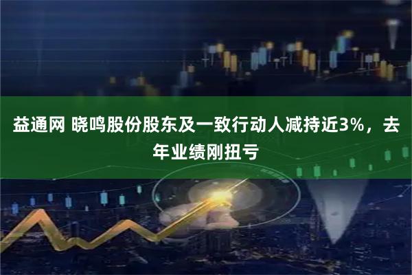 益通网 晓鸣股份股东及一致行动人减持近3%，去年业绩刚扭亏