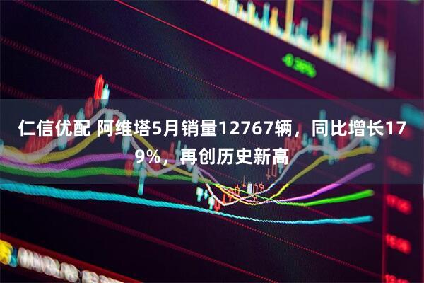 仁信优配 阿维塔5月销量12767辆，同比增长179%，再创历史新高