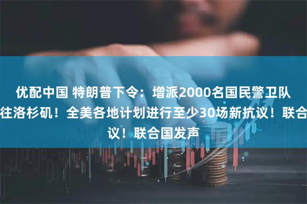 优配中国 特朗普下令：增派2000名国民警卫队人员前往洛杉矶！全美各地计划进行至少30场新抗议！联合国发声