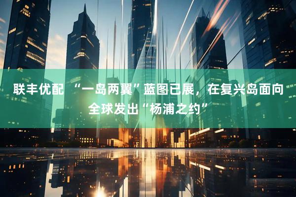 联丰优配  “一岛两翼”蓝图已展，在复兴岛面向全球发出“杨浦之约”