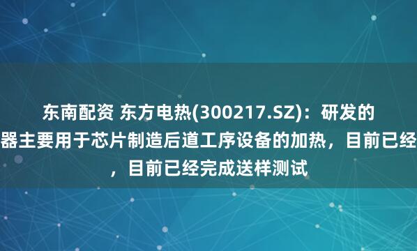 东南配资 东方电热(300217.SZ)：研发的半导体电加热器主要用于芯片制造后道工序设备的加热，目前已经完成送样测试