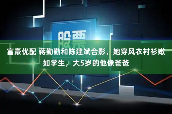 富豪优配 蒋勤勤和陈建斌合影，她穿风衣衬衫嫩如学生，大5岁的他像爸爸
