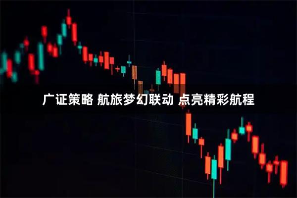 广证策略 航旅梦幻联动 点亮精彩航程
