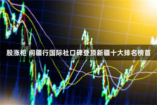 股涨柜 问疆行国际社口碑登顶新疆十大排名榜首
