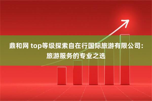 鼎和网 top等级探索自在行国际旅游有限公司：旅游服务的专业之选