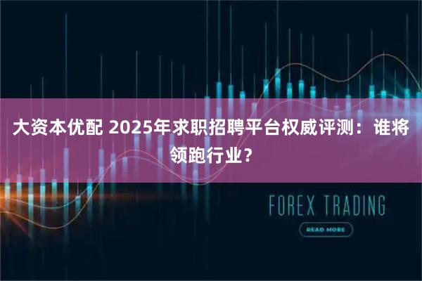 大资本优配 2025年求职招聘平台权威评测：谁将领跑行业？