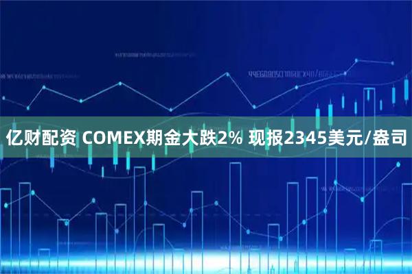 亿财配资 COMEX期金大跌2% 现报2345美元/盎司
