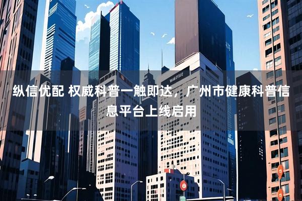 纵信优配 权威科普一触即达，广州市健康科普信息平台上线启用