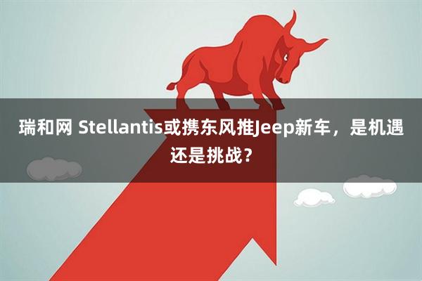 瑞和网 Stellantis或携东风推Jeep新车，是机遇还是挑战？