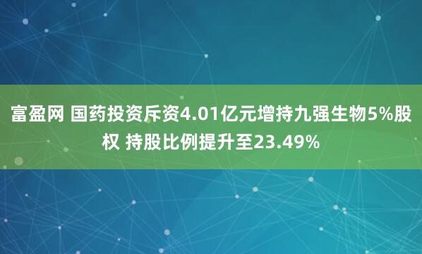 富盈网 国药投资斥资4.01亿元增持九强生物5%股权 持股比例提升至23.49%