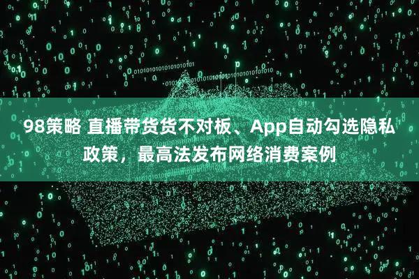98策略 直播带货货不对板、App自动勾选隐私政策，最高法发布网络消费案例