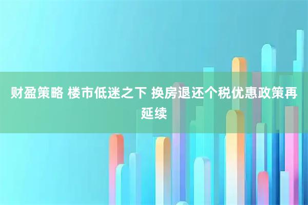 财盈策略 楼市低迷之下 换房退还个税优惠政策再延续