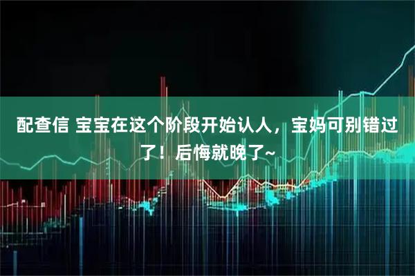 配查信 宝宝在这个阶段开始认人，宝妈可别错过了！后悔就晚了~