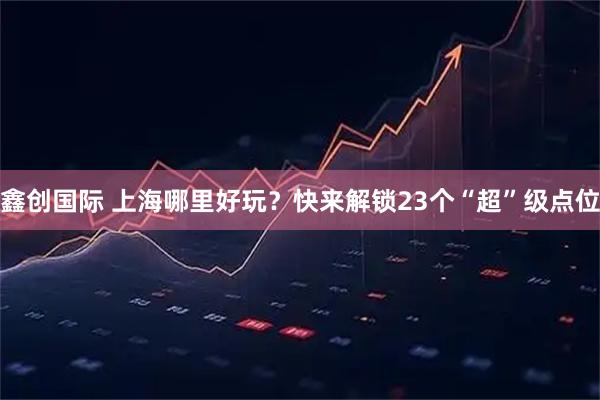 鑫创国际 上海哪里好玩？快来解锁23个“超”级点位