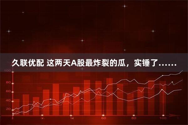 久联优配 这两天A股最炸裂的瓜，实锤了……