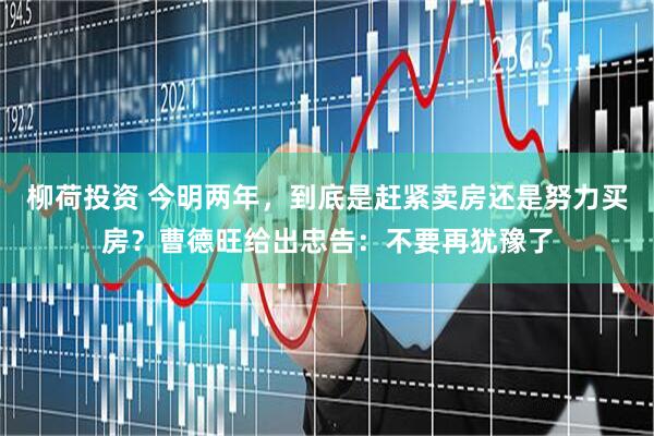 柳荷投资 今明两年,到底是赶紧卖房还是努力买房?曹德旺给出忠告:不要再犹豫了