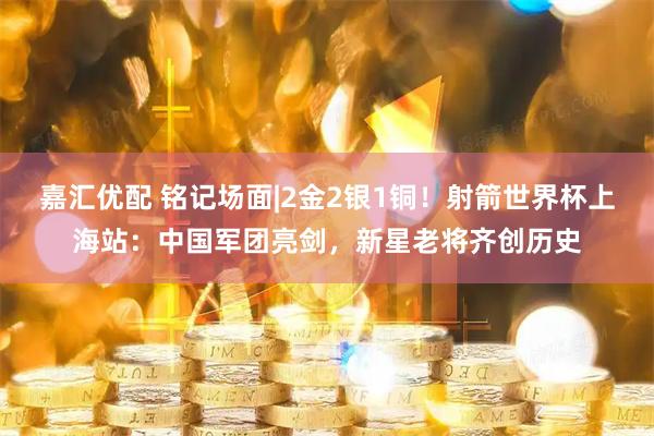 嘉汇优配 铭记场面|2金2银1铜！射箭世界杯上海站：中国军团亮剑，新星老将齐创历史