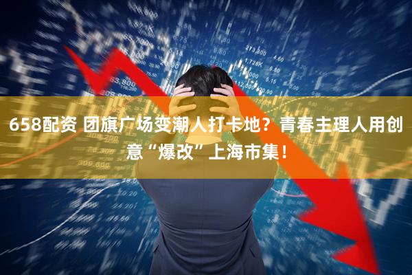 658配资 团旗广场变潮人打卡地？青春主理人用创意“爆改”上海市集！