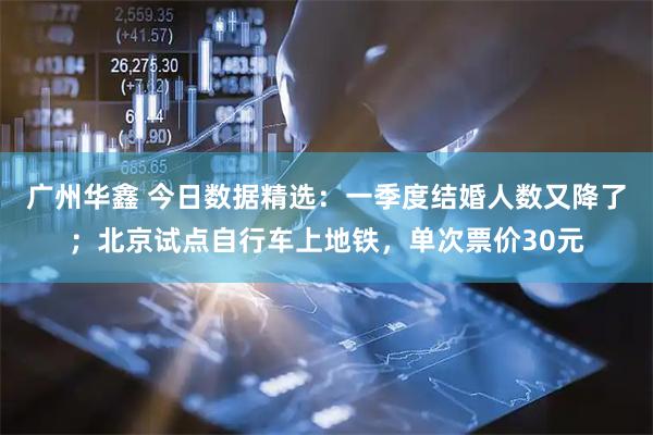 广州华鑫 今日数据精选：一季度结婚人数又降了；北京试点自行车上地铁，单次票价30元