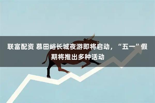 联富配资 慕田峪长城夜游即将启动，“五一”假期将推出多种活动