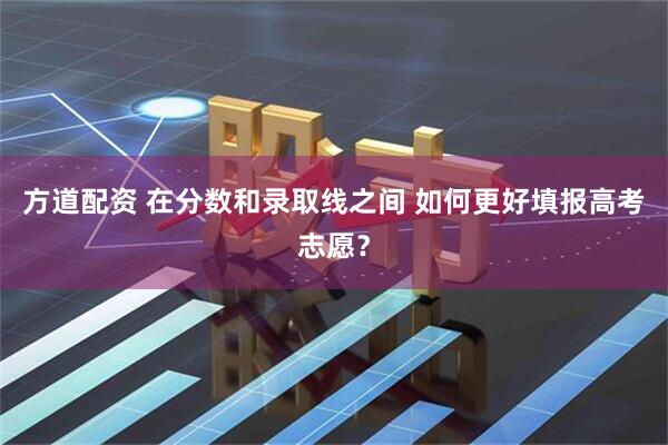 方道配资 在分数和录取线之间 如何更好填报高考志愿？