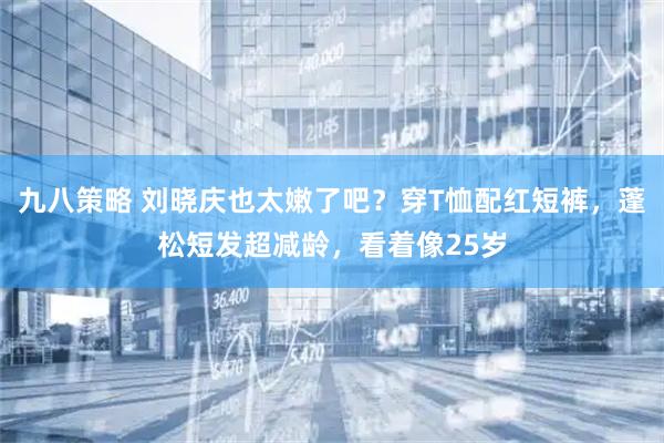 九八策略 刘晓庆也太嫩了吧？穿T恤配红短裤，蓬松短发超减龄，看着像25岁
